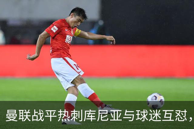 曼联战平热刺库尼亚与球迷互怼，主场嘘声四起红魔排名仍低迷