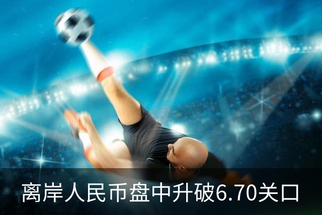 离岸人民币盘中升破6.70关口